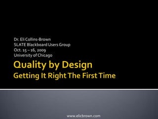 Quality by DesignGetting It Right The First Time Dr. Eli Collins-Brown SLATE Blackboard Users Group Oct. 15 – 16, 2009 University of Chicago 
