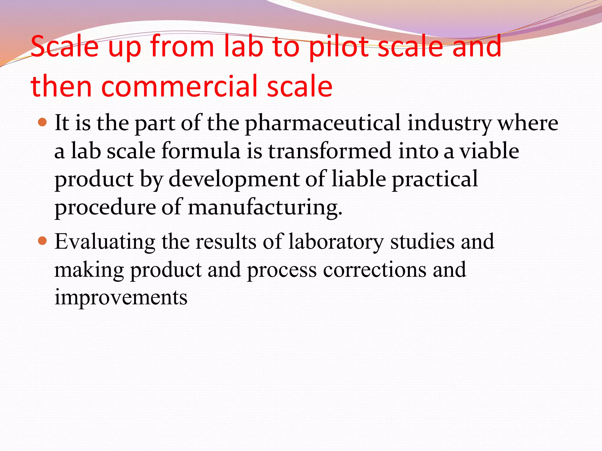 Scale up from lab to pilot scale and
then commercial scale
 It is the part of the pharmaceutical industry where
a lab scale formula is transformed into a viable
product by development of liable practical
procedure of manufacturing.
 Evaluating the results of laboratory studies and
making product and process corrections and
improvements
 