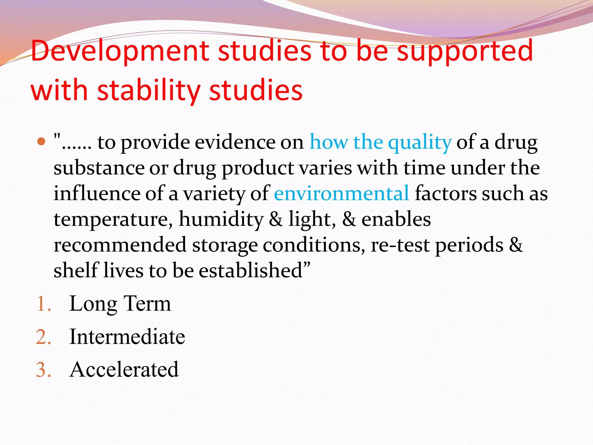 Development studies to be supported
with stability studies
 "…… to provide evidence on how the quality of a drug
substance or drug product varies with time under the
influence of a variety of environmental factors such as
temperature, humidity & light, & enables
recommended storage conditions, re-test periods &
shelf lives to be established”
1. Long Term
2. Intermediate
3. Accelerated
 