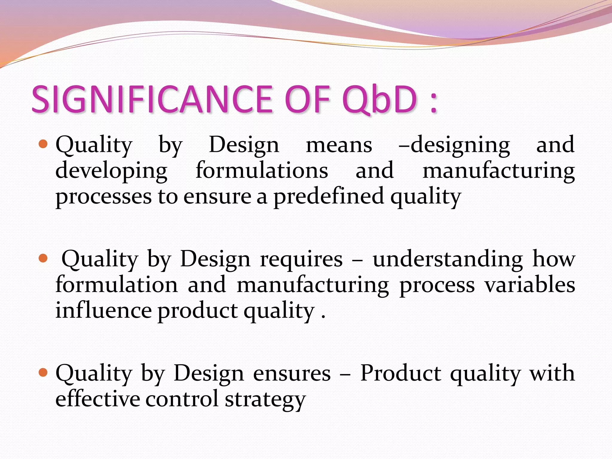 SIGNIFICANCE OF QbD :
 Quality by Design means –designing and
developing formulations and manufacturing
processes to ensure a predefined quality
 Quality by Design requires – understanding how
formulation and manufacturing process variables
influence product quality .
 Quality by Design ensures – Product quality with
effective control strategy
 
