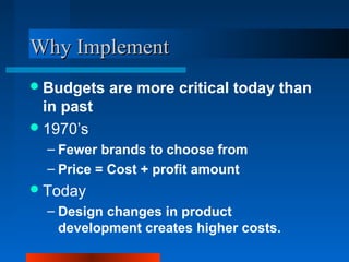 WWhhyy IImmpplleemmeenntt 
Budgets are more critical today than 
in past 
1970’s 
– Fewer brands to choose from 
– Price = Cost + profit amount 
Today 
– Design changes in product 
development creates higher costs. 
 