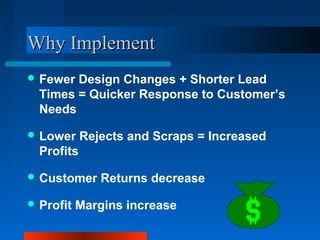 WWhhyy IImmpplleemmeenntt 
Fewer Design Changes + Shorter Lead 
Times = Quicker Response to Customer’s 
Needs 
Lower Rejects and Scraps = Increased 
Profits 
Customer Returns decrease 
Profit Margins increase 
 