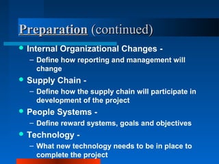 PPrreeppaarraattiioonn ((ccoonnttiinnuueedd)) 
Internal Organizational Changes - 
– Define how reporting and management will 
change 
Supply Chain - 
– Define how the supply chain will participate in 
development of the project 
People Systems - 
– Define reward systems, goals and objectives 
Technology - 
– What new technology needs to be in place to 
complete the project 
 