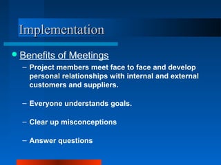 IImmpplleemmeennttaattiioonn 
Benefits of Meetings 
– Project members meet face to face and develop 
personal relationships with internal and external 
customers and suppliers. 
– Everyone understands goals. 
– Clear up misconceptions 
– Answer questions 
 