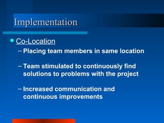IImmpplleemmeennttaattiioonn 
Co-Location 
– Placing team members in same location 
– Team stimulated to continuously find 
solutions to problems with the project 
– Increased communication and 
continuous improvements 
 