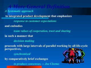 A More General Definition 
A Systematic approach 
to integrated product development that emphasizes 
response to customer expectations 
and embodies 
team values of cooperation, trust and sharing 
in such a manner that 
decision making 
proceeds with large intervals of parallel working by all life-cycle 
perspectives, 
synchronized 
by comparatively brief exchanges 
to produce consensus. -- Joe Cleetus 
 