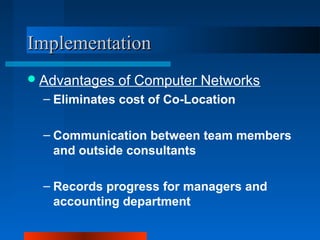 IImmpplleemmeennttaattiioonn 
Advantages of Computer Networks 
– Eliminates cost of Co-Location 
– Communication between team members 
and outside consultants 
– Records progress for managers and 
accounting department 
 
