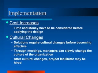 IImmpplleemmeennttaattiioonn 
Cost Increases 
– Time and Money have to be considered before 
applying the design 
Cultural Changes 
– Solutions require cultural changes before becoming 
effective 
– Through meetings, managers can slowly change the 
culture of the organization 
– After cultural changes, project facilitator may be 
hired 
 