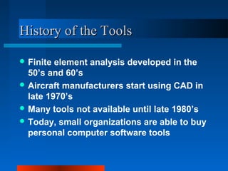 HHiissttoorryy ooff tthhee TToooollss 
Finite element analysis developed in the 
50’s and 60’s 
Aircraft manufacturers start using CAD in 
late 1970’s 
Many tools not available until late 1980’s 
Today, small organizations are able to buy 
personal computer software tools 
 