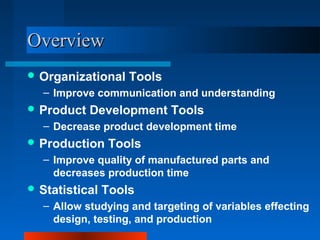 OOvveerrvviieeww 
Organizational Tools 
– Improve communication and understanding 
Product Development Tools 
– Decrease product development time 
Production Tools 
– Improve quality of manufactured parts and 
decreases production time 
Statistical Tools 
– Allow studying and targeting of variables effecting 
design, testing, and production 
 