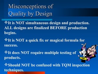 MMiissccoonncceeppttiioonnss ooff 
QQuuaalliittyy bbyy DDeessiiggnn 
It is NOT simultaneous design and production. 
ALL designs are finalized BEFORE production 
begins. 
It is NOT a quick fix or magical formula for 
success. 
It does NOT require multiple testing of 
products. 
Should NOT be confused with TQM inspection 
techniques. 
 