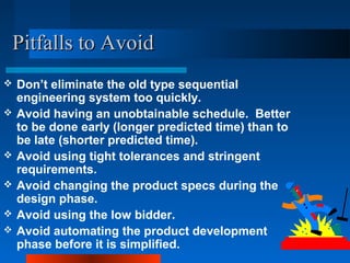 PPiittffaallllss ttoo AAvvooiidd 
 Don’t eliminate the old type sequential 
engineering system too quickly. 
 Avoid having an unobtainable schedule. Better 
to be done early (longer predicted time) than to 
be late (shorter predicted time). 
 Avoid using tight tolerances and stringent 
requirements. 
 Avoid changing the product specs during the 
design phase. 
 Avoid using the low bidder. 
 Avoid automating the product development 
phase before it is simplified. 
 