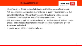 Risk Assessment
• Identification of Critical material attributes and Critical process Parameters:
• Risk assessmentis an important element used in quality risk management that
can aid in identifying which critical material attributes and critical process
parameters potentially have a significant impact on product CQAs.
• Risk assessmentis typically performed early in the pharmaceutical development
process and is repeated as more information becomes available and greater
knowledge is obtained.
• It can be further divided into three phases:
12
 