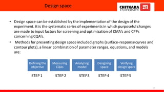 Design space
• Design space can be established by the implementation of the design of the
experiment. It is the systematic series of experiments in which purposeful changes
are made to input factors for screening and optimization of CMA’s and CPPs
concerning CQA’s.
• Methods for presenting design space included graphs (surface-responsecurves and
contour plots), a linear combination of parameter ranges, equations, and models
are:
STEP 1 STEP 2 STEP3 STEP 4 STEP 5
17
Defining the
objective
Measuring
CQAs
Analyzing
model
Designing
space
Verifying
design space
 