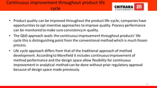 Continuous improvement throughout product life
cycle
• Product quality can be improved throughout the product life-cycle; companies have
opportunities to opt inventive approaches to improve quality. Process performance
can be monitored to make sure consistencyin quality.
• The QbD approach avails the continuous improvement throughout products’ life
cycle this is distinguishing point from the conventional method which is much frozen
process.
• Life cycle approach differs from that of the traditional approach of method
development. According to Morefield it includes continuousimprovement of
method performance and the design space allow flexibility for continuous
improvement in analytical method can be done without prior regulatory approval
because of design space made previously.
18
 