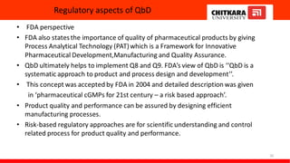 Regulatory aspects of QbD
• FDA perspective
• FDA also statesthe importance of quality of pharmaceutical products by giving
Process Analytical Technology (PAT)which is a Framework for Innovative
Pharmaceutical Development,Manufacturing and Quality Assurance.
• QbD ultimately helps to implement Q8 and Q9. FDA’s view of QbD is ‘‘QbD is a
systematic approach to product and process design and development’’.
• This concept was accepted by FDA in 2004 and detailed description was given
in ‘pharmaceutical cGMPs for 21st century – a risk based approach’.
• Product quality and performance can be assured by designing efficient
manufacturing processes.
• Risk-based regulatory approaches are for scientific understanding and control
related process for product quality and performance.
20
 
