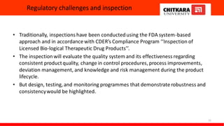 Regulatory challenges and inspection
• Traditionally, inspections have been conductedusing the FDA system-based
approach and in accordance with CDER’s Compliance Program ‘‘Inspection of
Licensed Bio-logical Therapeutic Drug Products’’.
• The inspection will evaluate the quality system and its effectiveness regarding
consistent productquality, change in control procedures, process improvements,
deviation management, and knowledge and risk management during the product
lifecycle.
• But design, testing, and monitoring programmes that demonstrate robustness and
consistencywould be highlighted.
21
 