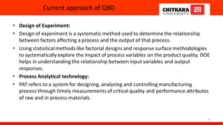 Current approach of QBD
22
• Design of Experiment:
• Design of experiment is a systematic method used to determine the relationship
between factors affecting a process and the output of that process.
• Using statisticalmethods like factorial designs and response surface methodologies
to systematically explore the impact of process variables on the product quality. DOE
helps in understanding the relationship between input variables and output
responses.
• Process Analytical technology:
• PAT refers to a system for designing, analyzing and controlling manufacturing
process through timely measurements of critical quality and performance attributes
of raw and in process materials.
 