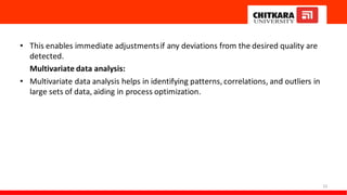 • This enables immediate adjustmentsif any deviations from the desired quality are
detected.
Multivariate data analysis:
• Multivariate data analysis helps in identifying patterns, correlations, and outliers in
large sets of data, aiding in process optimization.
23
 