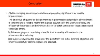 Conclusion
• Qbd is emerging as an important element providing significance for quality
improvement.
The objective of quality by design method in pharmaceutical product development
is to formulate a reliable method that gives assurance of the ultimate quality and
efficacy of the product and minimizes batch-to-batch variation or inconsistencyand
to reduce errors.
QbD is emerging as a promising scientific tool in quality affirmation in the
pharmaceutical industry.
Qbd successfullyprovides a layout or the path from the initial defining objective and
finally successfully commercializes the product.
24
 