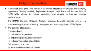 Six Sigma : Introduction
• In contrast, Six Sigma tools rely on data-driven, statistical techniques, for example,
Hypothesis Testing, ANOVA, Regression Analysis, and Statistical Process Control
(SPC) while aiming to reduce variations and defects to improve process
performance.
• The DMAIC (Define, Measure, Analyze, Improve, Control) roadmap provides a
structured approach to achieving these goals and isan integral part of Six Sigma.
• The benefits of six sigma:
1)reduced cost
(2) reduced errors/defects
(3) improved product/service quality
(4) reduced non-value-added steps
(5)improved cycle time
(6) increased customersatisfaction 25
 