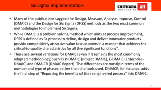 Six Sigma Implementation
• Many of the publications suggest the Design, Measure, Analyse, Improve, Control
(DMAIC) and the Design for Six Sigma (DFSS)methods as the two most common
methodologies to implement Six Sigma.
• While DMAIC is a problem solving method which aims at process improvement,
DFSS is defined as “a process to define, design and deliver innovative products
provide competitively attractive value to customers in a manner that achieves the
critical-to-quality characteristics for all the significant functions”.
• There are several variations for DMAIC (even if it remains the most commonly
adopted methodology) such as P-DMAIC (Project DMAIC), E-DMAIC (Enterprise-
DMAIC) and DMAICR (DMAIC Report). The differences are mostly in terms of the
number and type of phases, rather than the tools used. DMAICR, for instance, adds
the final step of “Reporting the benefits of the reengineered process” into DMAIC .
27
 