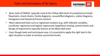 Tools and techniques of Six Sigma
• Basic tools of DMAIC, typically used at the Yellow-Belt level of competenceinclude
flowcharts, check sheets, Pareto diagrams, cause/effect diagrams, scatter diagrams,
histograms and StatisticalProcess Control.
• More advanced tools such as regression analysis (e.g. with indicator variables,
curvilinear regression and logistic regression), hypothesis testing, control charts and
Design of Experiments typically feature at the Black-Belt level.
• Even though tools and techniques vary, it is essential to apply the right tool in the
right situation in order to achieve successfulresults.
28
 