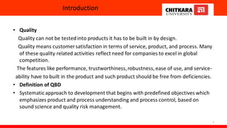 Introduction
• Quality
Quality can not be tested into products it has to be built in by design.
Quality means customersatisfaction in terms of service, product, and process. Many
of these quality related activities reflect need for companies to excel in global
competition.
The features like performance, trustworthiness,robustness, ease of use, and service-
ability have to built in the product and such product should be free from deficiencies.
• Definition of QBD
• Systematicapproach to development that begins with predefined objectives which
emphasizes product and process understanding and process control, based on
sound science and quality risk management.
3
 