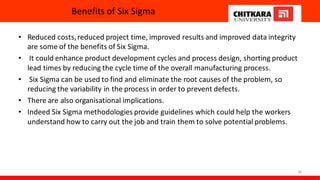 Benefits of Six Sigma
• Reduced costs,reduced project time, improved results and improved data integrity
are some of the benefits of Six Sigma.
• It could enhance product development cycles and process design, shorting product
lead times by reducing the cycle time of the overall manufacturing process.
• Six Sigma can be used to find and eliminate the root causes of the problem, so
reducing the variability in the process in order to prevent defects.
• There are also organisational implications.
• Indeed Six Sigma methodologies provide guidelines which could help the workers
understand how to carry out the job and train them to solve potential problems.
36
 
