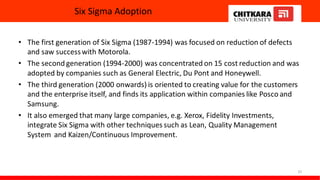 Six Sigma Adoption
• The first generation of Six Sigma (1987-1994) was focused on reduction of defects
and saw successwith Motorola.
• The second generation (1994-2000) was concentrated on 15 cost reduction and was
adopted by companies such as General Electric, Du Pont and Honeywell.
• The third generation (2000 onwards) is oriented to creating value for the customers
and the enterprise itself, and finds its application within companies like Posco and
Samsung.
• It also emerged that many large companies, e.g. Xerox, Fidelity Investments,
integrate Six Sigma with other techniques such as Lean, Quality Management
System and Kaizen/Continuous Improvement.
37
 