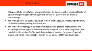 Conclusion
• It is possible to identify four interpretations of Six Sigma: a set of statisticaltools, an
operational philosophy of management, a business culture and an analysis
methodology.
• The main goals of Six Sigma, however, remain unchanged, i.e. improving efficiency,
profitability and capability in the process.
• The initial methodology of Six Sigma was focused on process improvement and
accordingly DMAIC approach was universally adopted, but as time progressed, the
need of implementing Six Sigma at design stage of product (or process) was felt
crucial and hence the concept of Design for Six Sigma (DFSS) was developed.
38
 