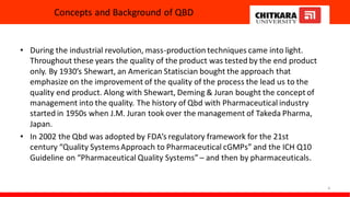 Concepts and Background of QBD
• During the industrial revolution, mass-production techniques came into light.
Throughout these years the quality of the product was tested by the end product
only. By 1930’s Shewart, an American Statiscian bought the approach that
emphasize on the improvement of the quality of the process the lead us to the
quality end product. Along with Shewart, Deming & Juran bought the concept of
management into the quality. The history of Qbd with Pharmaceutical industry
started in 1950s when J.M. Juran took over the management of Takeda Pharma,
Japan.
• In 2002 the Qbd was adopted by FDA’s regulatory framework for the 21st
century “Quality SystemsApproach to Pharmaceutical cGMPs” and the ICH Q10
Guideline on “Pharmaceutical Quality Systems”– and then by pharmaceuticals.
4
 