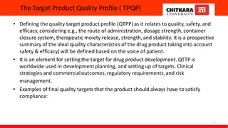 The Target Product Quality Profile ( TPQP)
• Defining the quality target product profile (QTPP) as it relates to quality, safety, and
efficacy, considering e.g., the route of administration, dosage strength, container
closure system, therapeutic moiety release, strength,and stability. It is a prospective
summary of the ideal quality characteristics of the drug product taking into account
safety & efficacy) will be defined based on the voice of patient.
• It is an element for setting the target for drug product development. QTTP is
worldwide used in development planning, and setting up of targets. Clinical
strategies and commercialoutcomes,regulatory requirements,and risk
management.
• Examples of final quality targets that the product should always have to satisfy
compliance:
8
 
