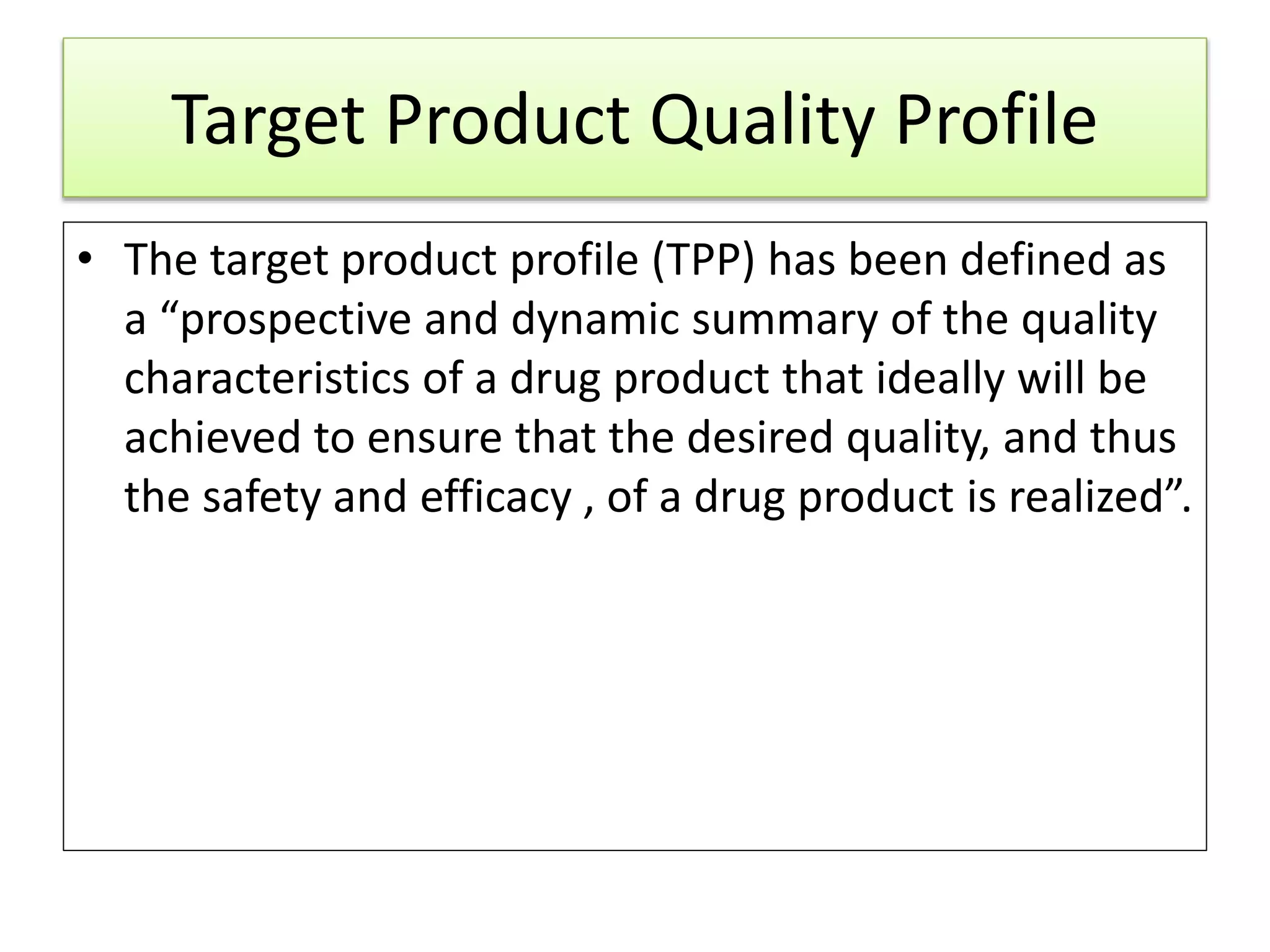 Target Product Quality Profile
• The target product profile (TPP) has been defined as
a “prospective and dynamic summary of the quality
characteristics of a drug product that ideally will be
achieved to ensure that the desired quality, and thus
the safety and efficacy , of a drug product is realized”.
 