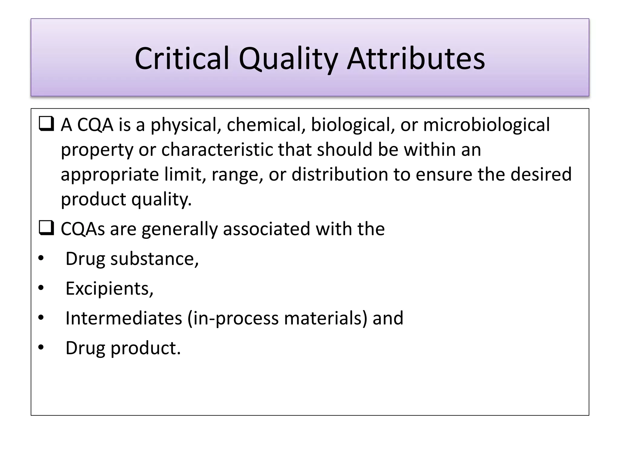 Critical Quality Attributes
 A CQA is a physical, chemical, biological, or microbiological
property or characteristic that should be within an
appropriate limit, range, or distribution to ensure the desired
product quality.
 CQAs are generally associated with the
• Drug substance,
• Excipients,
• Intermediates (in-process materials) and
• Drug product.
 