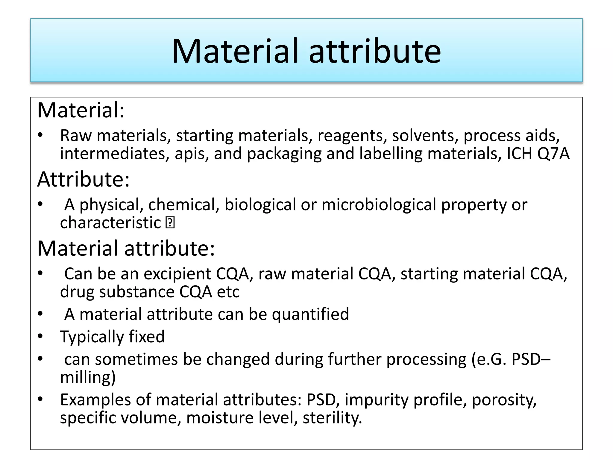 Material attribute
Material:
• Raw materials, starting materials, reagents, solvents, process aids,
intermediates, apis, and packaging and labelling materials, ICH Q7A
Attribute:
• A physical, chemical, biological or microbiological property or
characteristic
Material attribute:
• Can be an excipient CQA, raw material CQA, starting material CQA,
drug substance CQA etc
• A material attribute can be quantified
• Typically fixed
• can sometimes be changed during further processing (e.G. PSD–
milling)
• Examples of material attributes: PSD, impurity profile, porosity,
specific volume, moisture level, sterility.
 