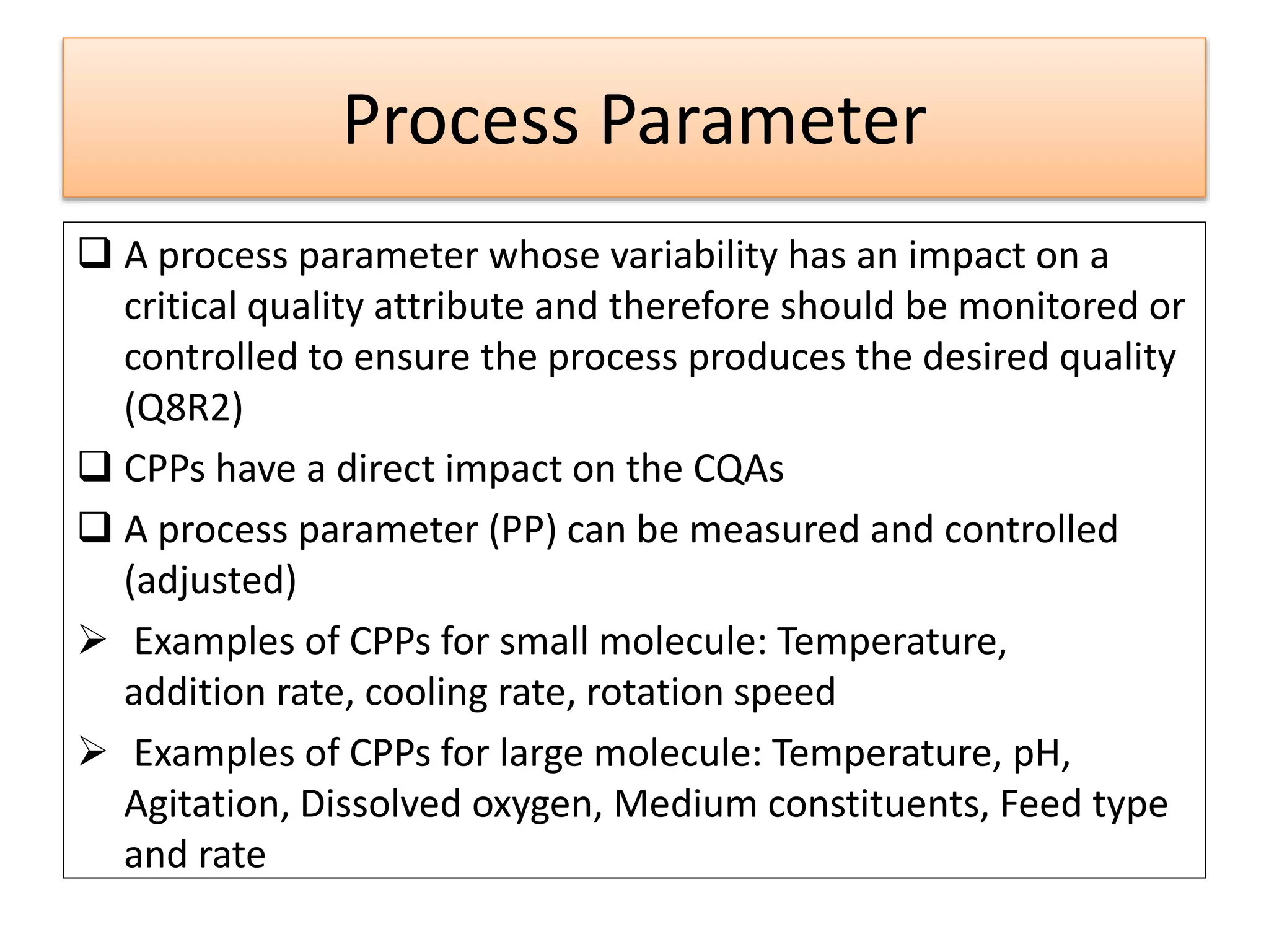 Process Parameter
 A process parameter whose variability has an impact on a
critical quality attribute and therefore should be monitored or
controlled to ensure the process produces the desired quality
(Q8R2)
 CPPs have a direct impact on the CQAs
 A process parameter (PP) can be measured and controlled
(adjusted)
 Examples of CPPs for small molecule: Temperature,
addition rate, cooling rate, rotation speed
 Examples of CPPs for large molecule: Temperature, pH,
Agitation, Dissolved oxygen, Medium constituents, Feed type
and rate
 