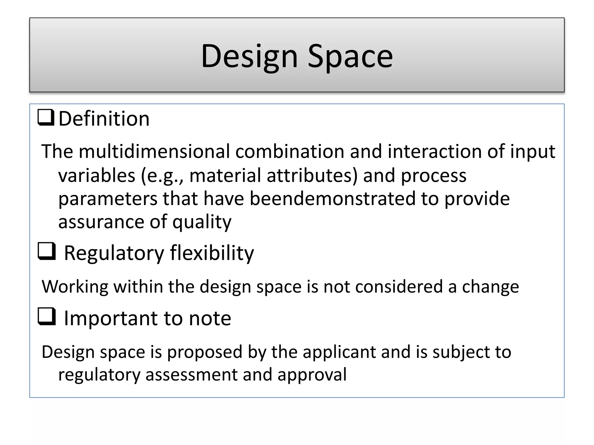 Design Space
Definition
The multidimensional combination and interaction of input
variables (e.g., material attributes) and process
parameters that have beendemonstrated to provide
assurance of quality
 Regulatory flexibility
Working within the design space is not considered a change
 Important to note
Design space is proposed by the applicant and is subject to
regulatory assessment and approval
 