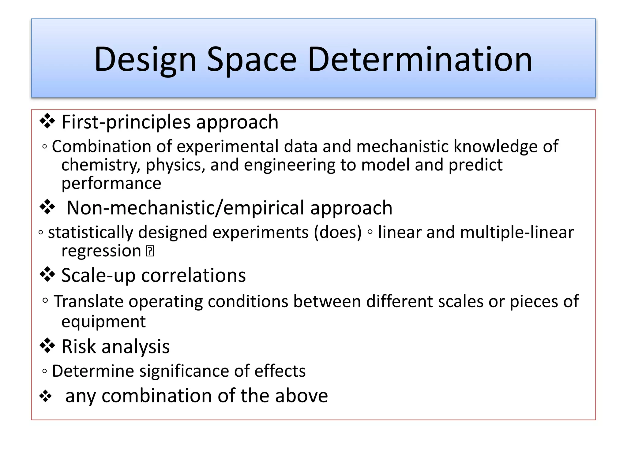 Design Space Determination
 First-principles approach
◦ Combination of experimental data and mechanistic knowledge of
chemistry, physics, and engineering to model and predict
performance
 Non-mechanistic/empirical approach
◦ statistically designed experiments (does) ◦ linear and multiple-linear
regression
 Scale-up correlations
◦ Translate operating conditions between different scales or pieces of
equipment
 Risk analysis
◦ Determine significance of effects
 any combination of the above
 