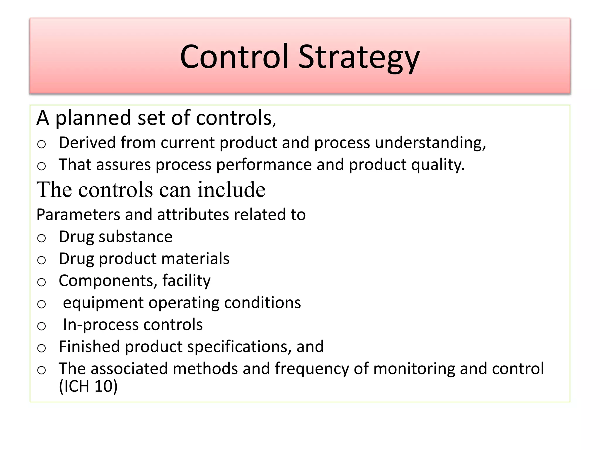 Control Strategy
A planned set of controls,
o Derived from current product and process understanding,
o That assures process performance and product quality.
The controls can include
Parameters and attributes related to
o Drug substance
o Drug product materials
o Components, facility
o equipment operating conditions
o In-process controls
o Finished product specifications, and
o The associated methods and frequency of monitoring and control
(ICH 10)
 
