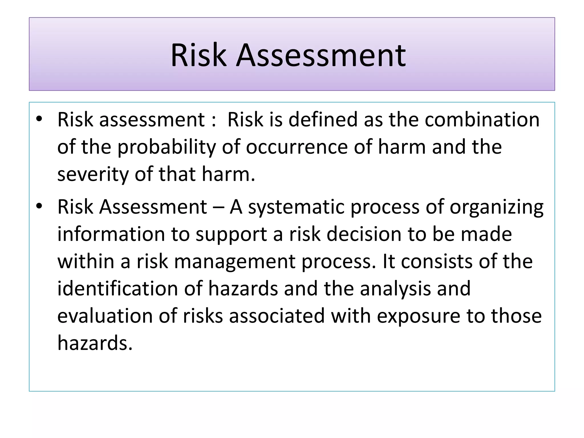 Risk Assessment
• Risk assessment : Risk is defined as the combination
of the probability of occurrence of harm and the
severity of that harm.
• Risk Assessment – A systematic process of organizing
information to support a risk decision to be made
within a risk management process. It consists of the
identification of hazards and the analysis and
evaluation of risks associated with exposure to those
hazards.
 