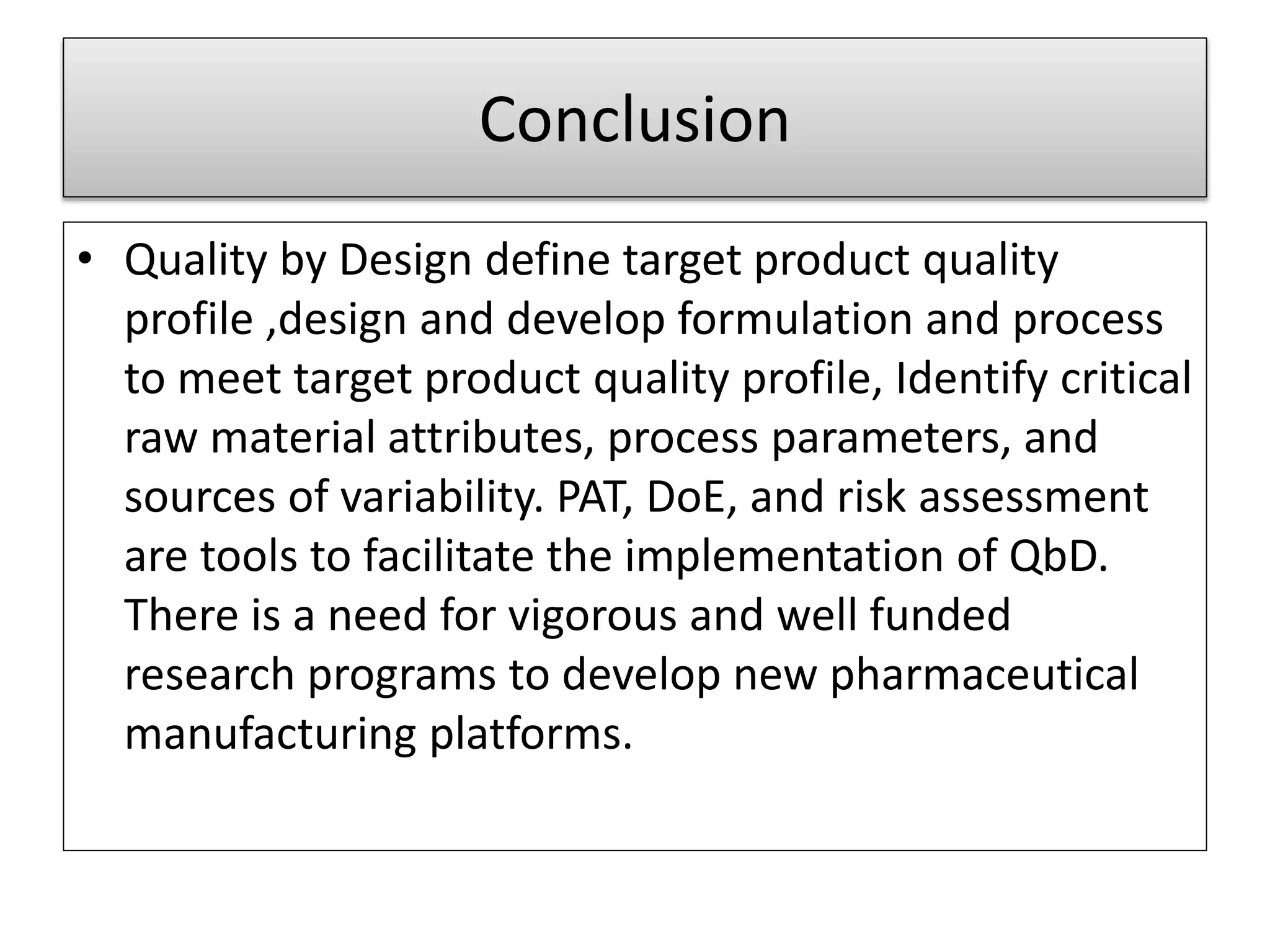 Conclusion
• Quality by Design define target product quality
profile ,design and develop formulation and process
to meet target product quality profile, Identify critical
raw material attributes, process parameters, and
sources of variability. PAT, DoE, and risk assessment
are tools to facilitate the implementation of QbD.
There is a need for vigorous and well funded
research programs to develop new pharmaceutical
manufacturing platforms.
 