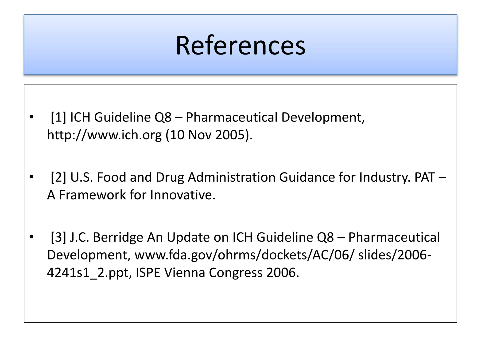 References
• [1] ICH Guideline Q8 – Pharmaceutical Development,
http://www.ich.org (10 Nov 2005).
• [2] U.S. Food and Drug Administration Guidance for Industry. PAT –
A Framework for Innovative.
• [3] J.C. Berridge An Update on ICH Guideline Q8 – Pharmaceutical
Development, www.fda.gov/ohrms/dockets/AC/06/ slides/2006-
4241s1_2.ppt, ISPE Vienna Congress 2006.
 