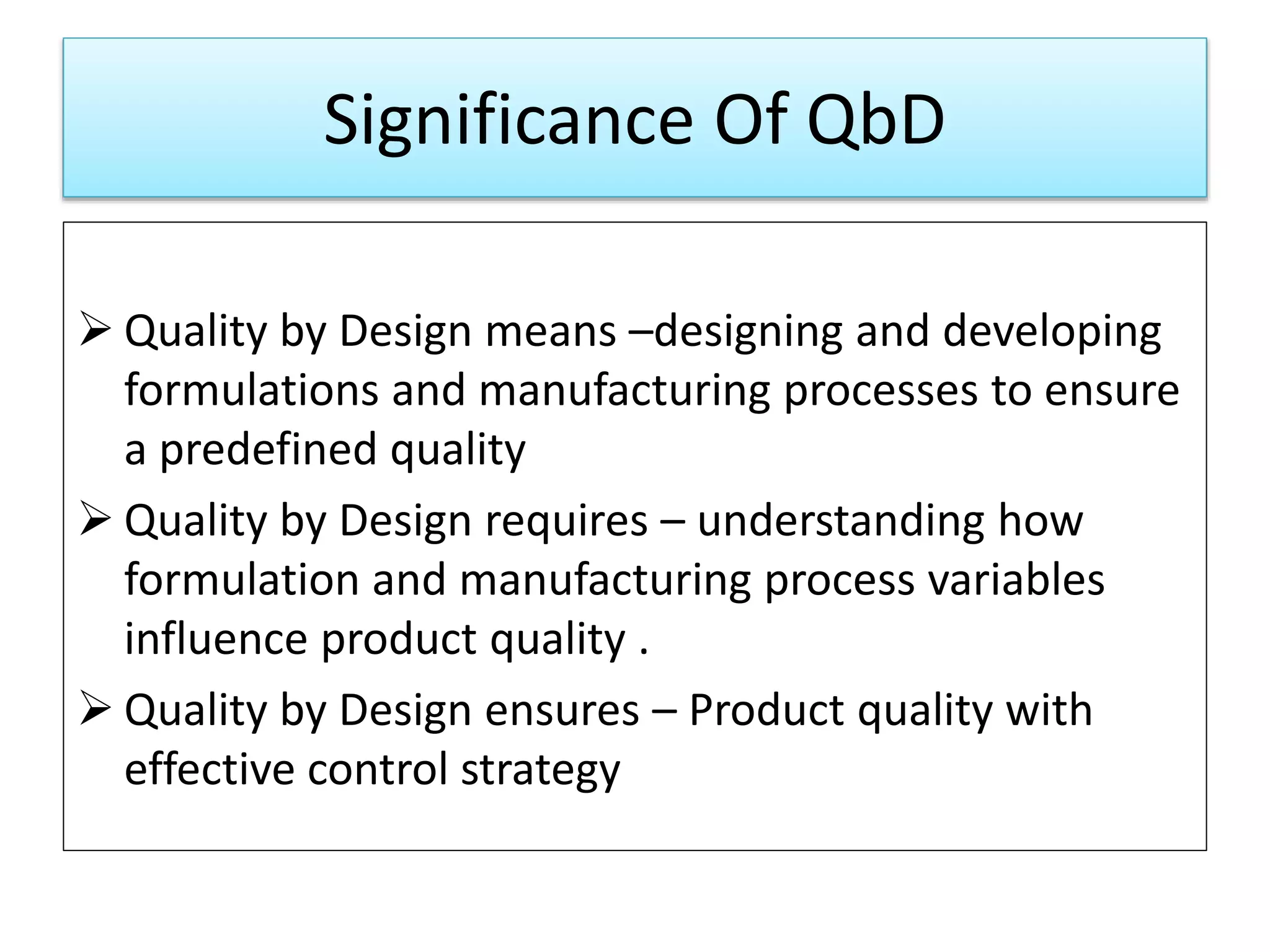 Significance Of QbD
 Quality by Design means –designing and developing
formulations and manufacturing processes to ensure
a predefined quality
 Quality by Design requires – understanding how
formulation and manufacturing process variables
influence product quality .
 Quality by Design ensures – Product quality with
effective control strategy
 