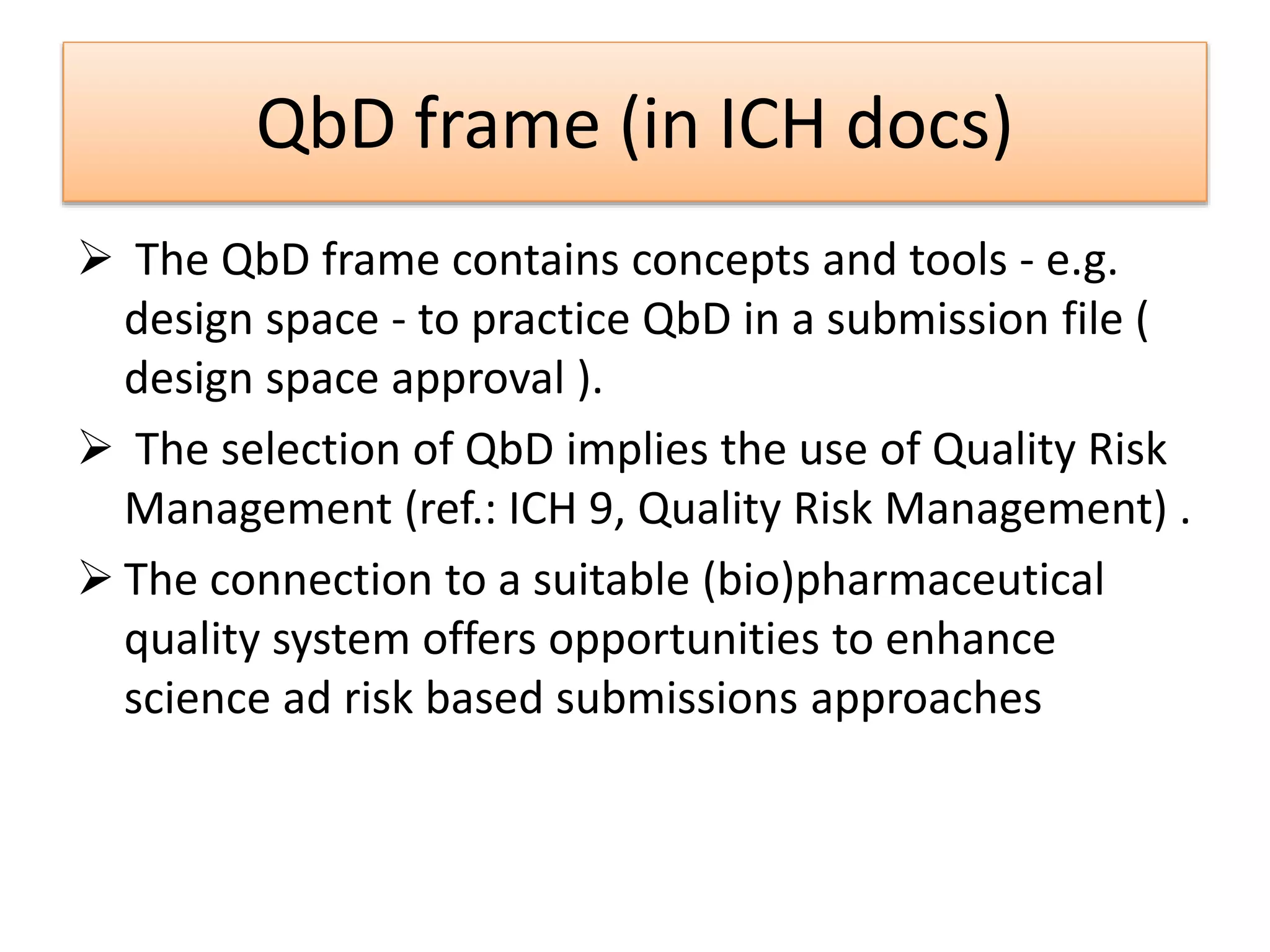 QbD frame (in ICH docs)
 The QbD frame contains concepts and tools - e.g.
design space - to practice QbD in a submission file (
design space approval ).
 The selection of QbD implies the use of Quality Risk
Management (ref.: ICH 9, Quality Risk Management) .
 The connection to a suitable (bio)pharmaceutical
quality system offers opportunities to enhance
science ad risk based submissions approaches
 