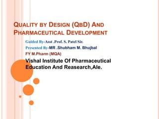 QUALITY BY DESIGN (QBD) AND
PHARMACEUTICAL DEVELOPMENT
Guided By-Asst .Prof. S. Patel Sir.
Presented By-MR .Shubham M. Bhujbal
FY M.Pharm (MQA)
Vishal Institute Of Pharmaceutical
Education And Reasearch,Ale.
 