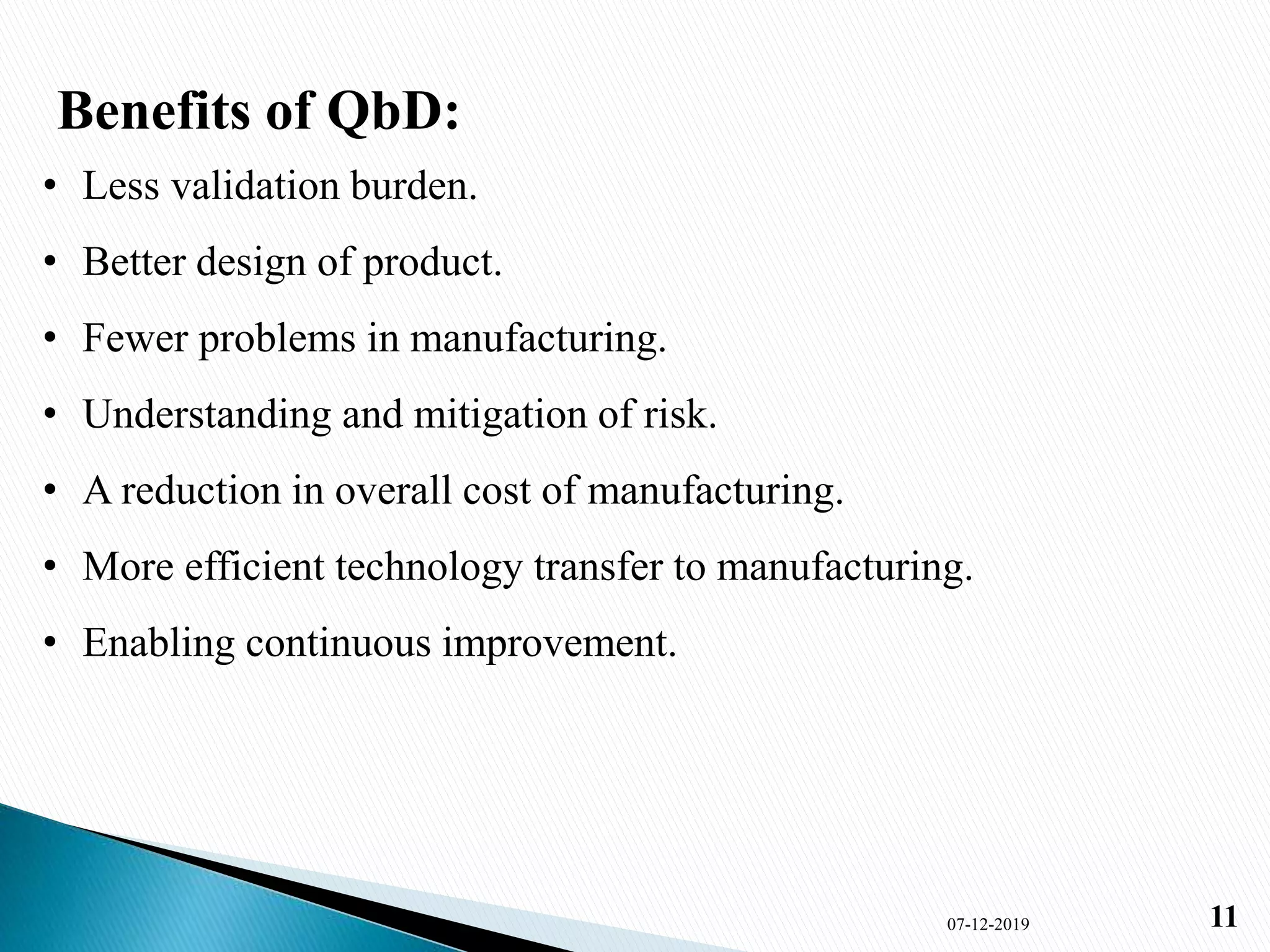 Benefits of QbD:
• Less validation burden.
• Better design of product.
• Fewer problems in manufacturing.
• Understanding and mitigation of risk.
• A reduction in overall cost of manufacturing.
• More efficient technology transfer to manufacturing.
• Enabling continuous improvement.
07-12-2019 11
 