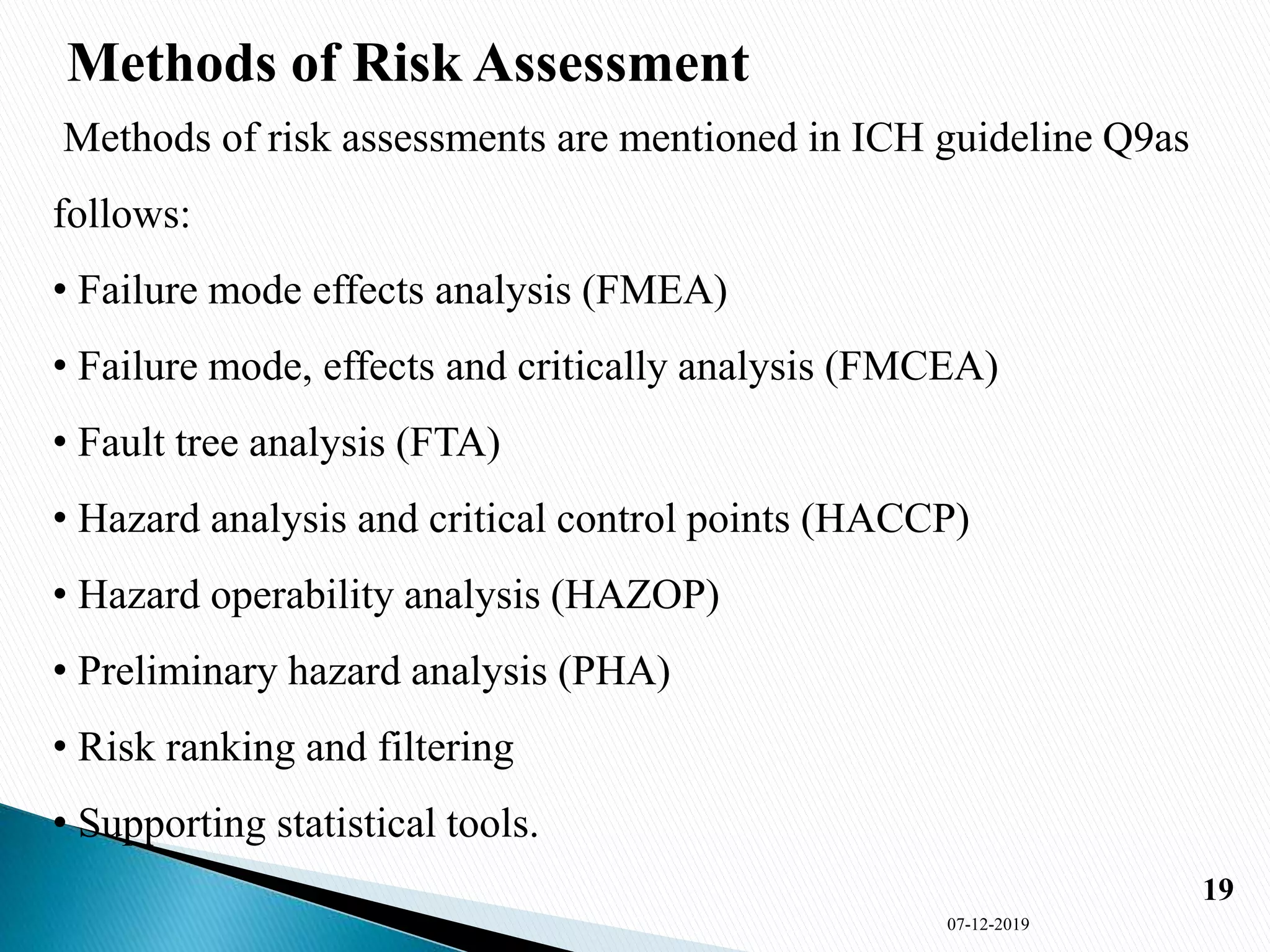 Methods of Risk Assessment
Methods of risk assessments are mentioned in ICH guideline Q9as
follows:
• Failure mode effects analysis (FMEA)
• Failure mode, effects and critically analysis (FMCEA)
• Fault tree analysis (FTA)
• Hazard analysis and critical control points (HACCP)
• Hazard operability analysis (HAZOP)
• Preliminary hazard analysis (PHA)
• Risk ranking and filtering
• Supporting statistical tools.
07-12-2019
19
 