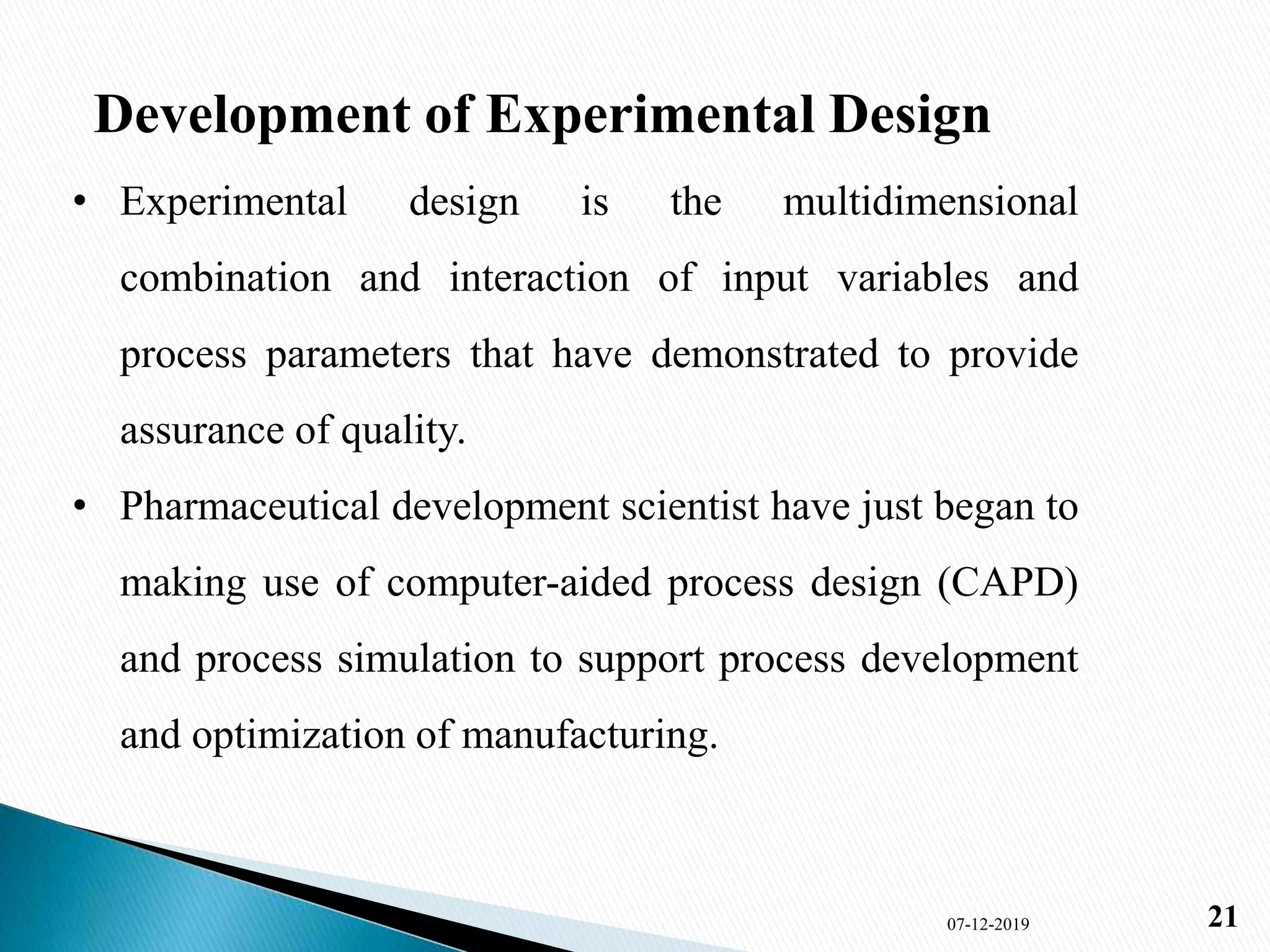 Development of Experimental Design
• Experimental design is the multidimensional
combination and interaction of input variables and
process parameters that have demonstrated to provide
assurance of quality.
• Pharmaceutical development scientist have just began to
making use of computer-aided process design (CAPD)
and process simulation to support process development
and optimization of manufacturing.
07-12-2019 21
 