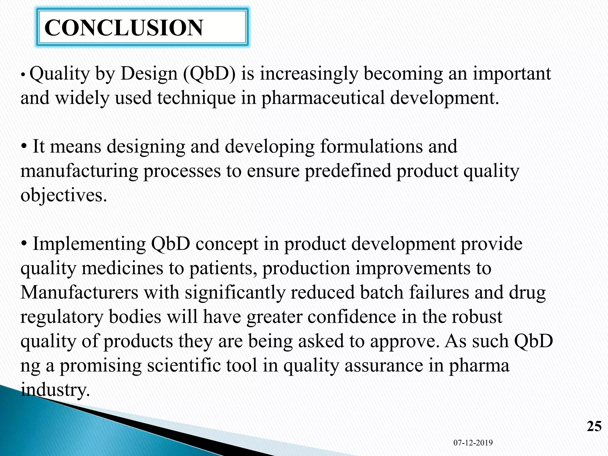 CONCLUSION
07-12-2019
25
• Quality by Design (QbD) is increasingly becoming an important
and widely used technique in pharmaceutical development.
• It means designing and developing formulations and
manufacturing processes to ensure predefined product quality
objectives.
• Implementing QbD concept in product development provide
quality medicines to patients, production improvements to
Manufacturers with significantly reduced batch failures and drug
regulatory bodies will have greater confidence in the robust
quality of products they are being asked to approve. As such QbD
ng a promising scientific tool in quality assurance in pharma
industry.
 